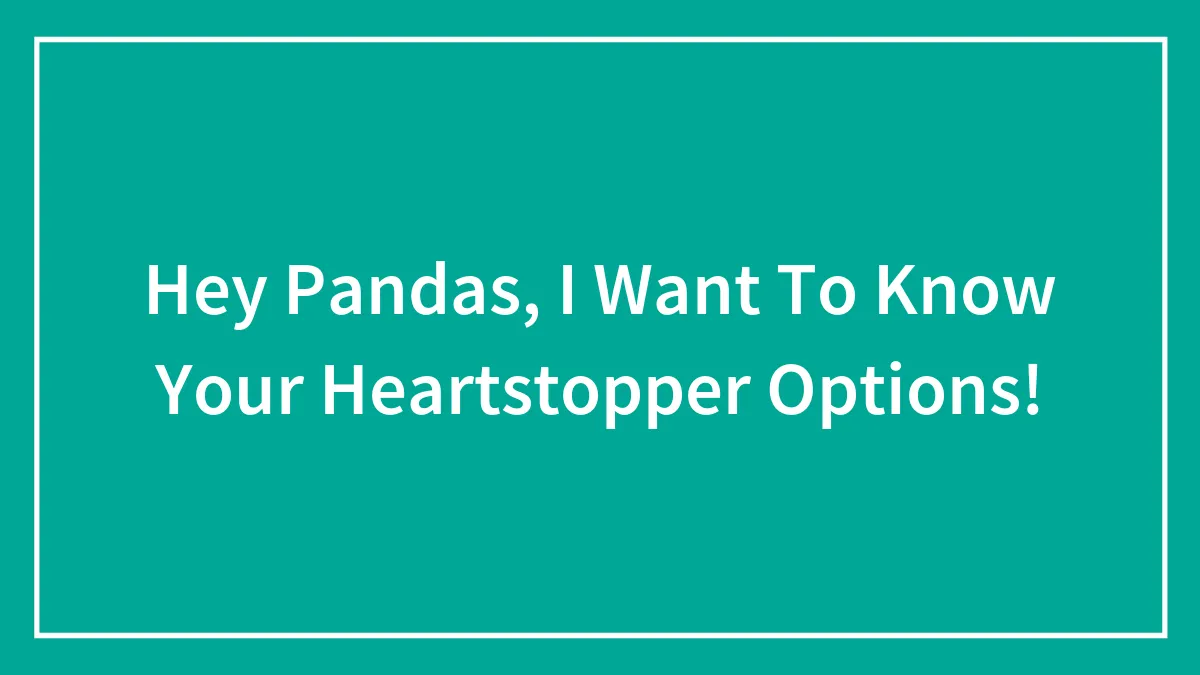 Hey Pandas, I Want To Know Your Heartstopper Options!