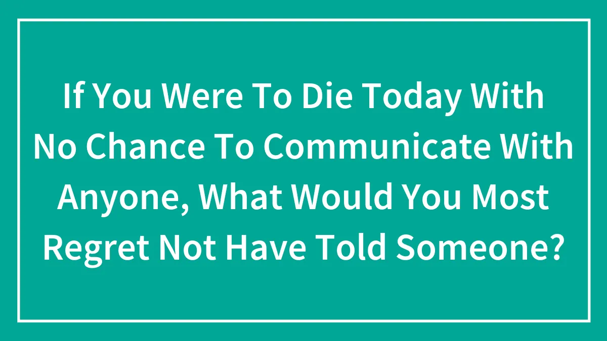 If You Were To Die Today With No Chance To Communicate With Anyone, What Would You Most Regret Not Have Told Someone?