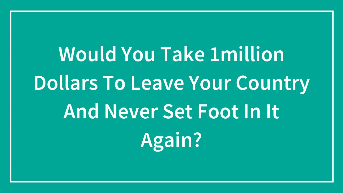 Would You Take 1million Dollars To Leave Your Country And Never Set Foot In It Again?