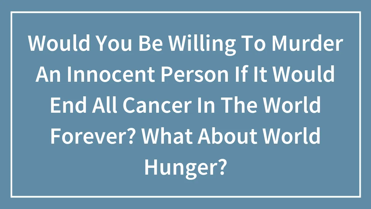 Would You Be Willing To Murder An Innocent Person If It Would End All Cancer In The World Forever? What About World Hunger?