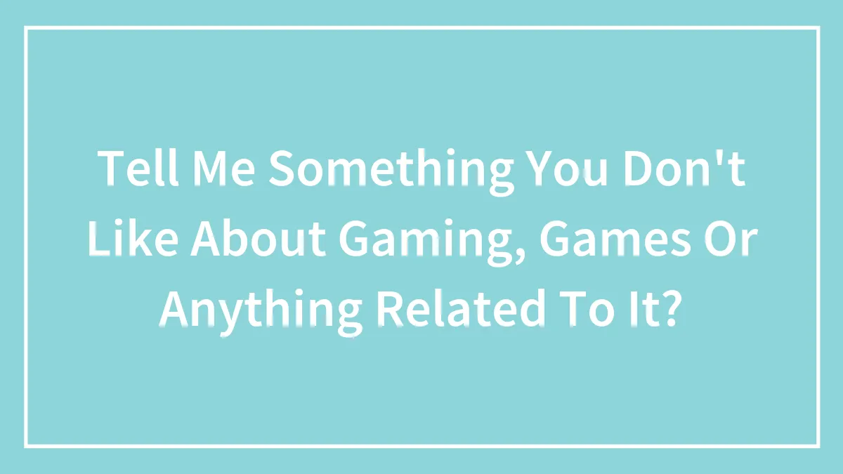 Tell Me Something You Don't Like About Gaming, Games Or Anything Related To It?