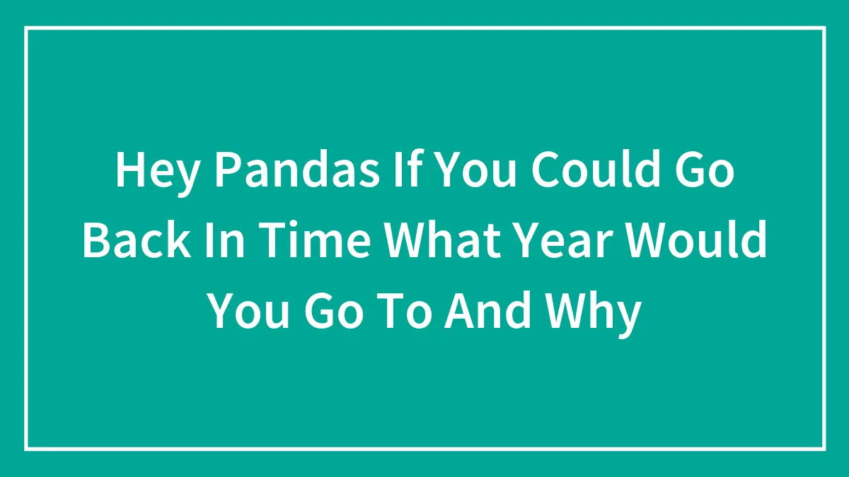 Hey Pandas If You Could Go Back In Time What Year Would You Go To And Why (Closed)