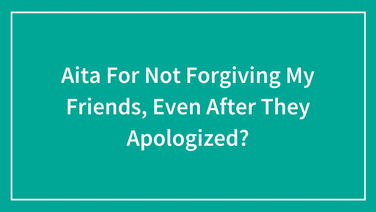Aita For Not Forgiving My Friends, Even After They Apologized?