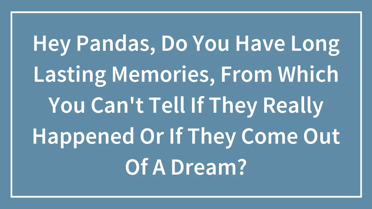 Hey Pandas, Do You Have Long Lasting Memories, From Which You Can't Tell If They Really Happened Or If They Come Out Of A Dream? (Closed)