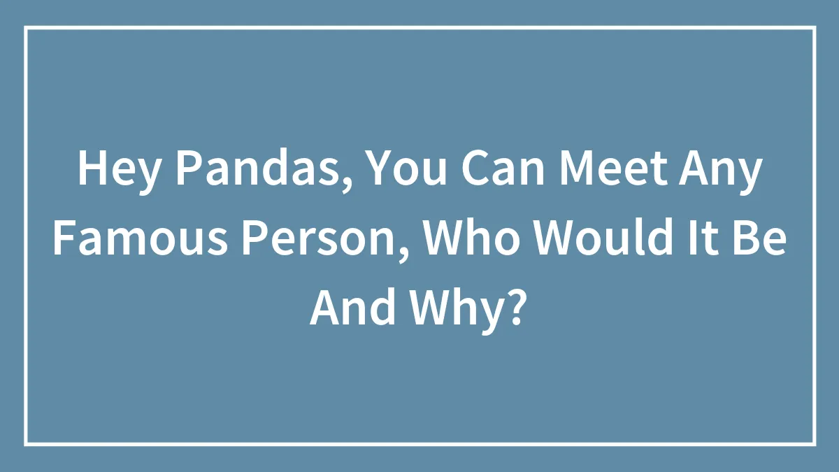 Hey Pandas, You Can Meet Any Famous Person, Who Would It Be And Why?