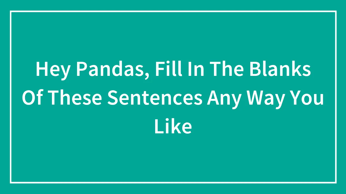 Hey Pandas, Fill In The Blanks Of These Sentences Any Way You Like (Closed)