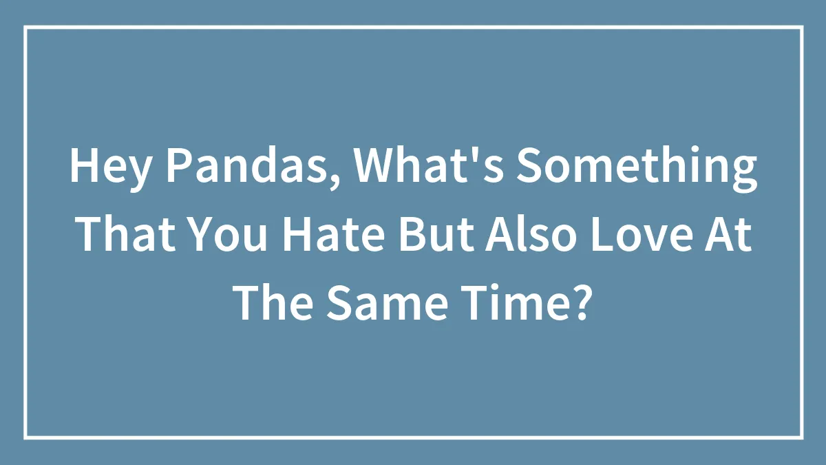 Hey Pandas, What's Something That You Hate But Also Love At The Same Time? (Closed)