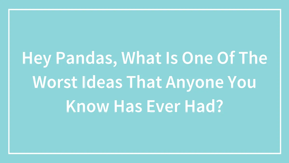Hey Pandas, What Is One Of The Worst Ideas That Anyone You Know Has Ever Had?