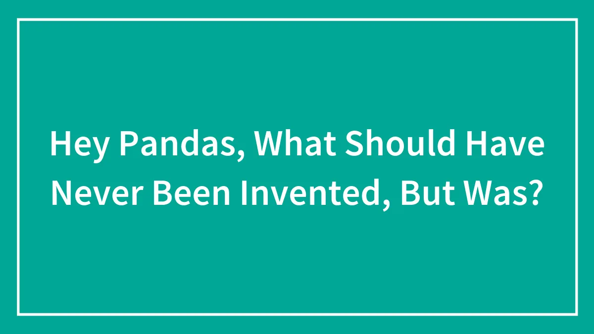 Hey Pandas, What Should Have Never Been Invented, But Was?