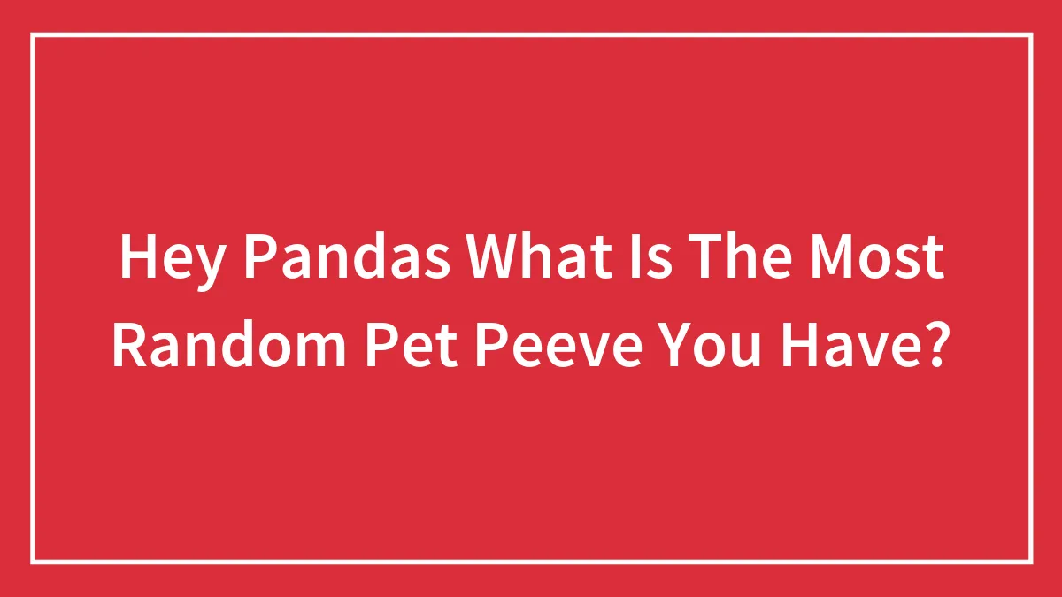 Hey Pandas What Is The Most Random Pet Peeve You Have?