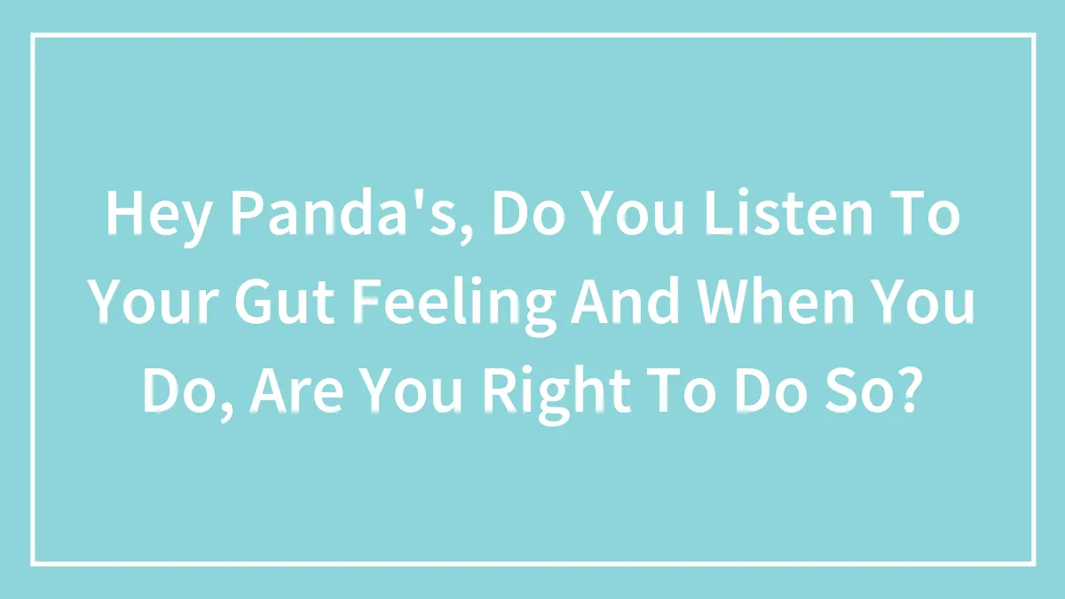 Hey Panda's, Do You Listen To Your Gut Feeling And When You Do, Are You Right To Do So?