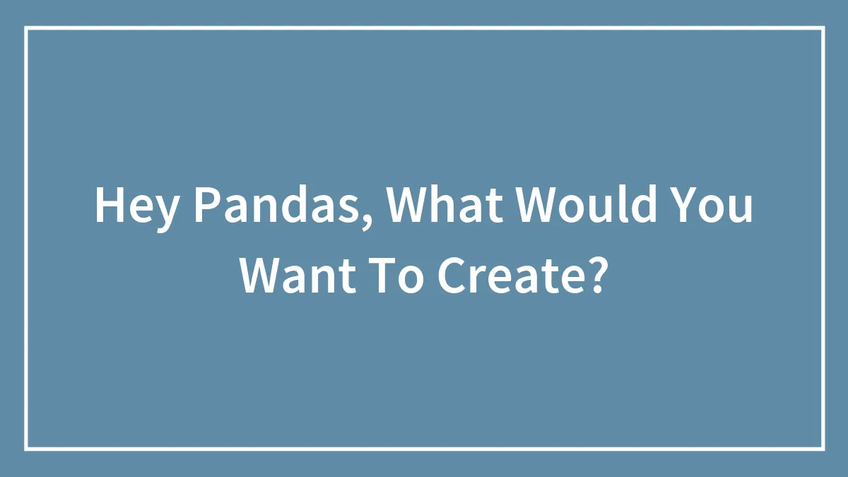 Hey Pandas, What Would You Want To Create?