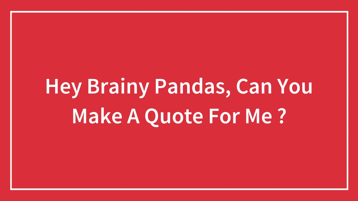 Hey Brainy Pandas, Can You Make A Quote For Me ?
