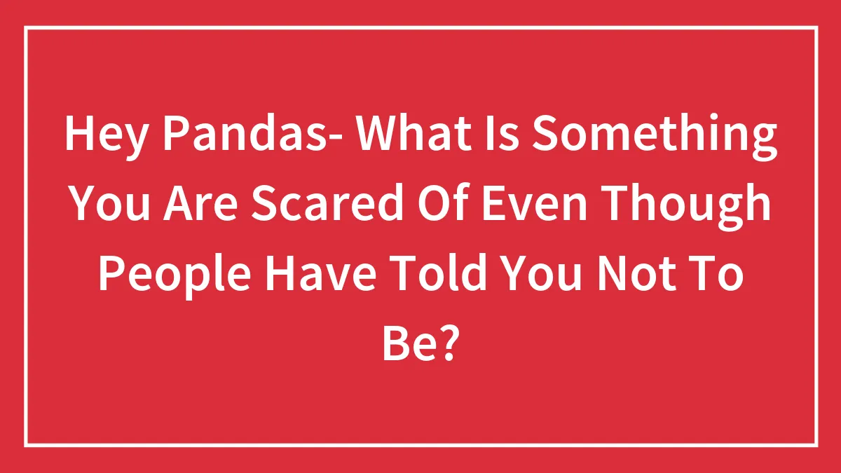 Hey Pandas- What Is Something You Are Scared Of Even Though People Have Told You Not To Be?