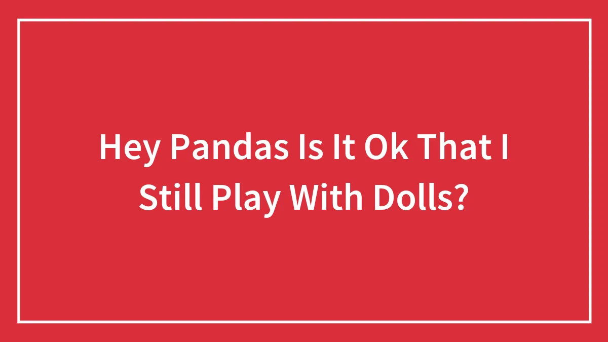 Hey Pandas Is It Ok That I Still Play With Dolls? (Closed)