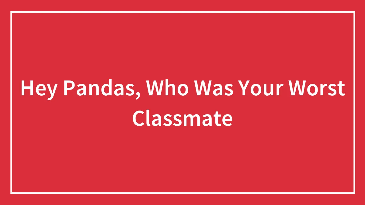 Hey Pandas, Who Was Your Worst Classmate