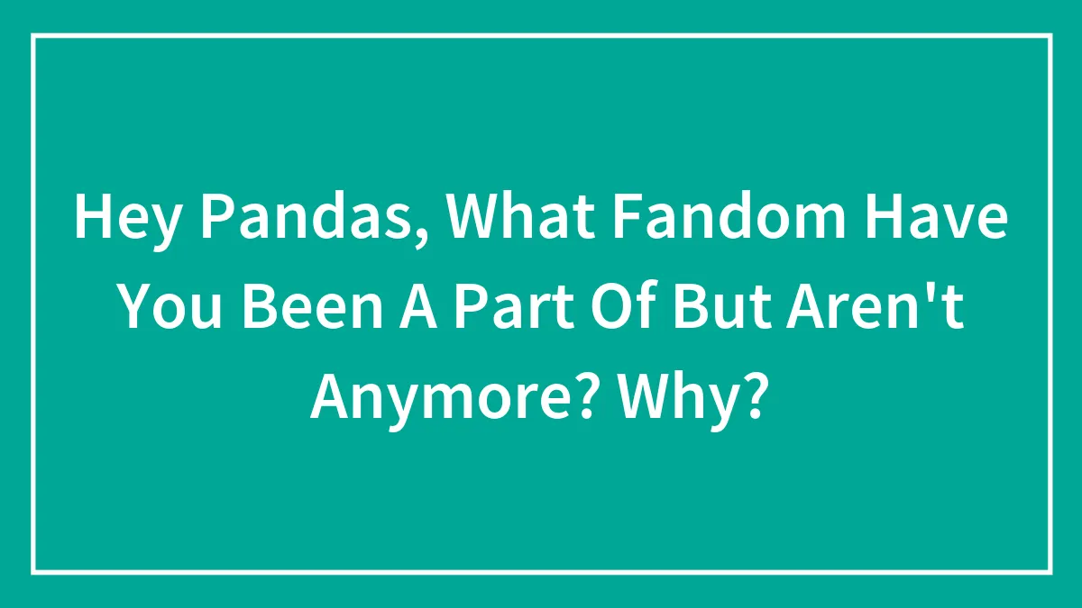 Hey Pandas, What Fandom Have You Been A Part Of But Aren't Anymore? Why? (Closed)