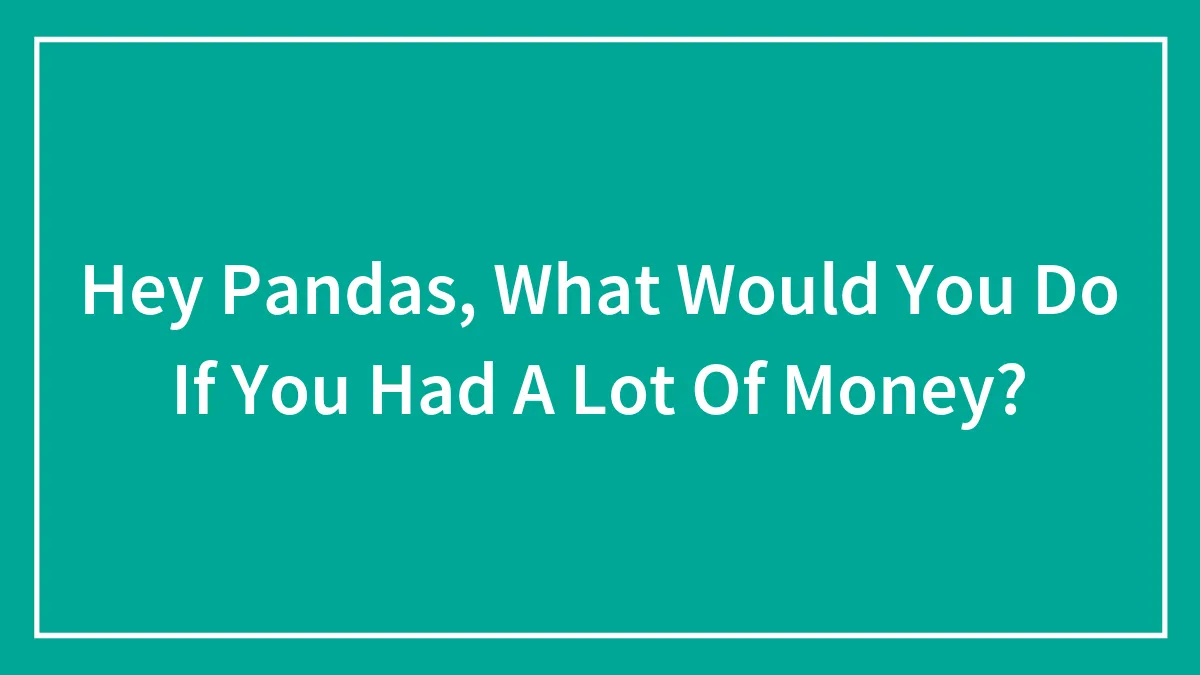 Hey Pandas, What Would You Do If You Had A Lot Of Money? (Closed)