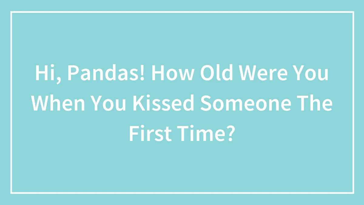 Hi, Pandas! How Old Were You When You Kissed Someone The First Time?