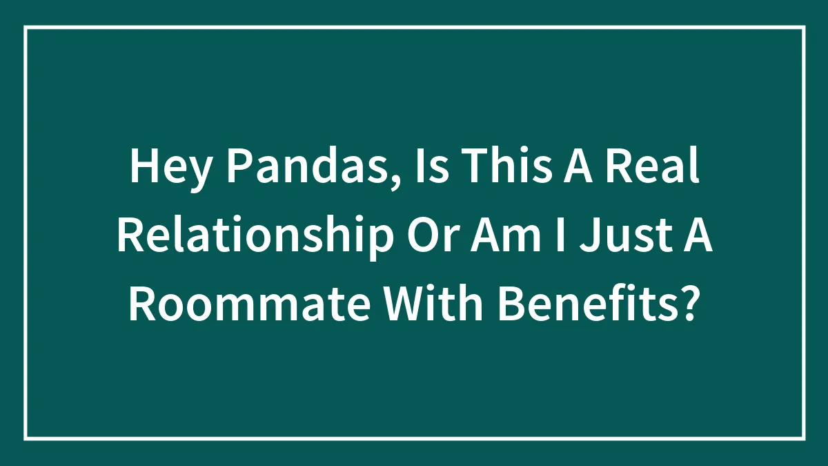Hey Pandas, Is This A Real Relationship Or Am I Just A Roommate With Benefits? (Closed)