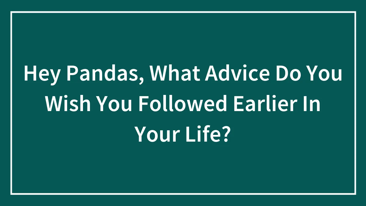 Hey Pandas, What Advice Do You Wish You Followed Earlier In Your Life? (Closed)