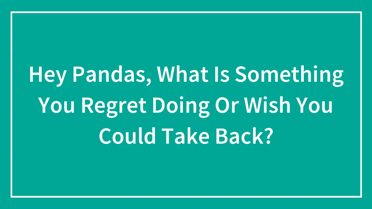 Hey Pandas, What Is Something You Regret Doing Or Wish You Could Take Back? (Closed)