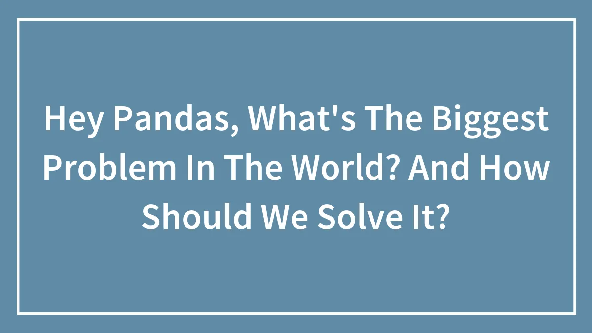 Hey Pandas, What's The Biggest Problem In The World? And How Should We Solve It?