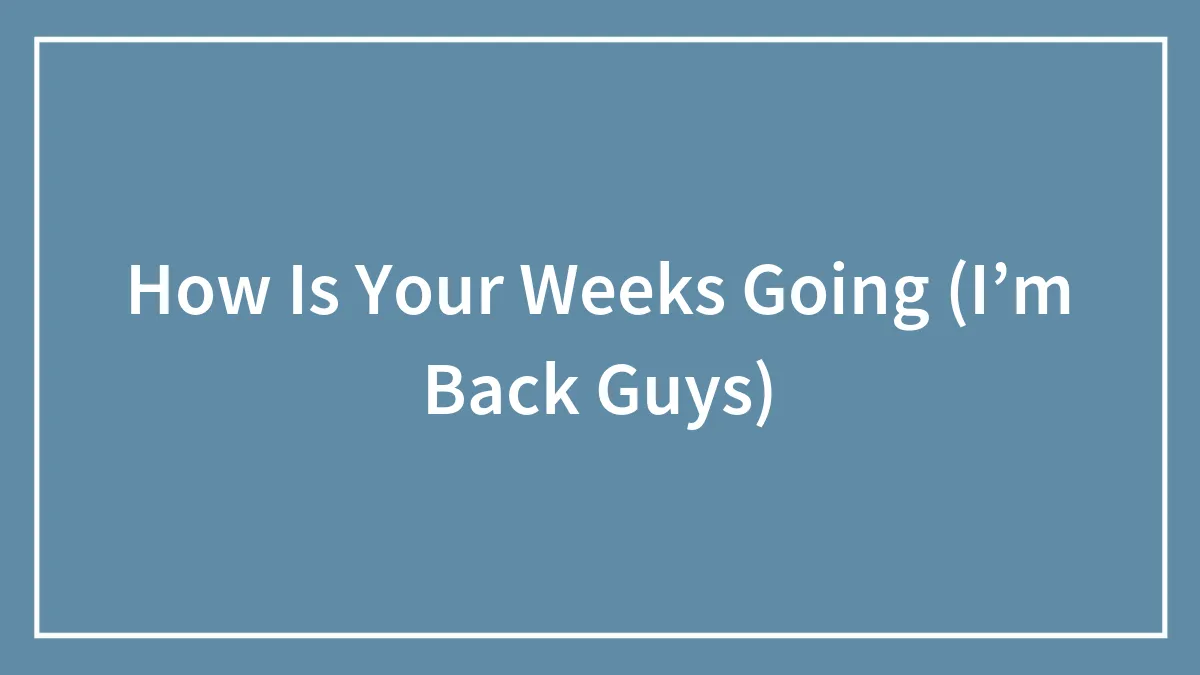How Is Your Weeks Going (I’m Back Guys)