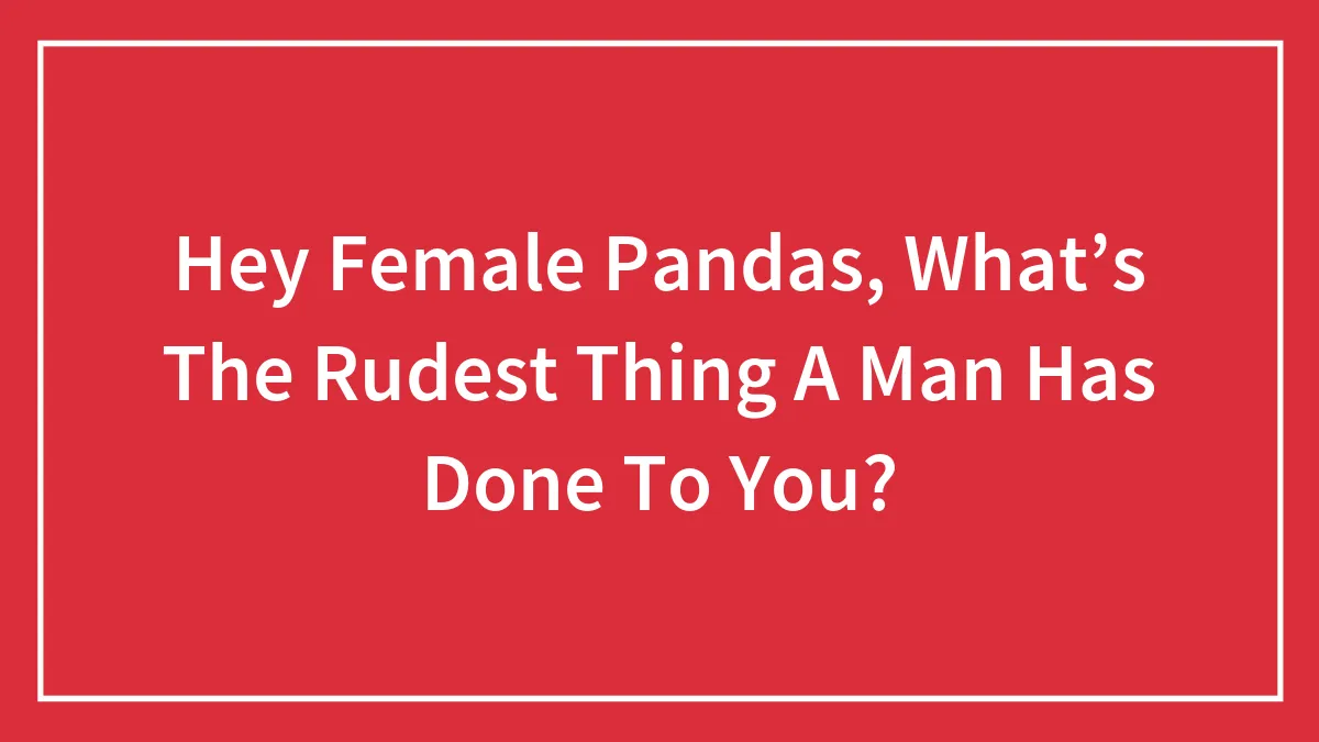 Hey Female Pandas, What’s The Rudest Thing A Man Has Done To You? (Closed)