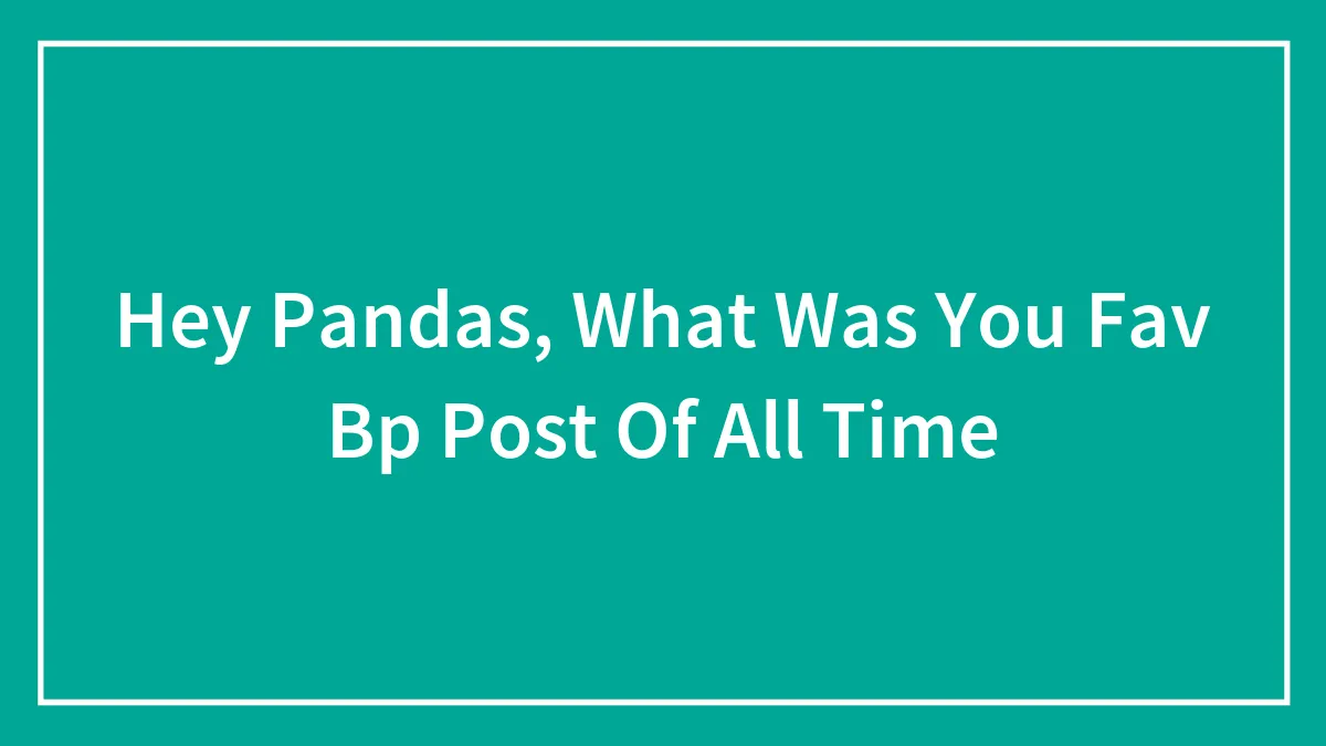 Hey Pandas, What Was You Fav Bp Post Of All Time