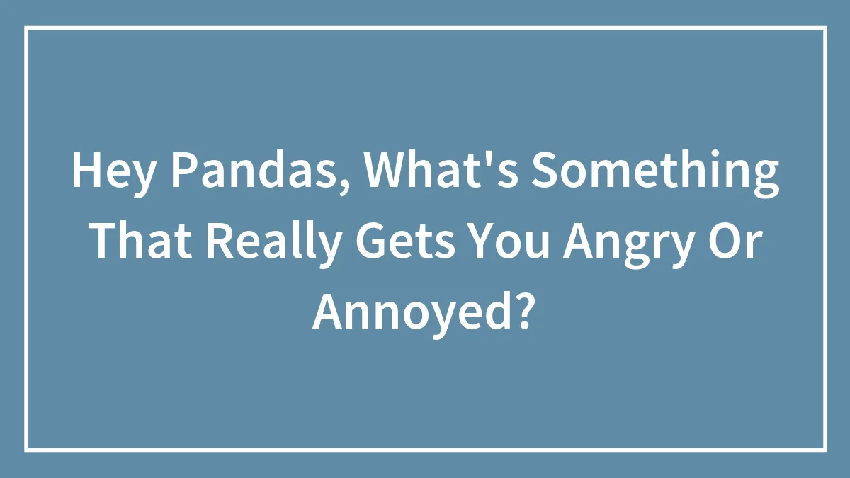 Hey Pandas, What's Something That Really Gets You Angry Or Annoyed?