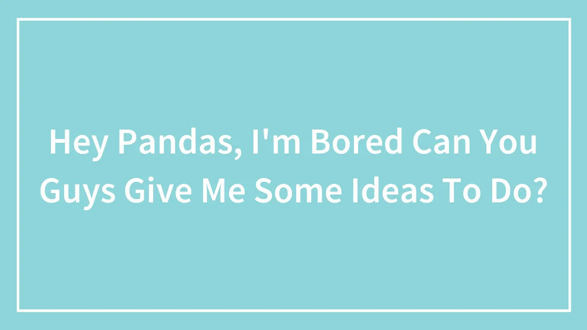 Hey Pandas, I'm Bored Can You Guys Give Me Some Ideas To Do?