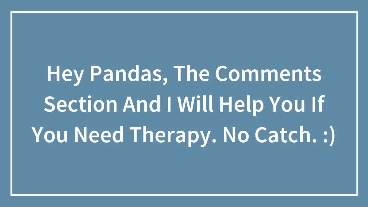 Hey Pandas, The Comments Section And I Will Help You If You Need Therapy. No Catch. :)