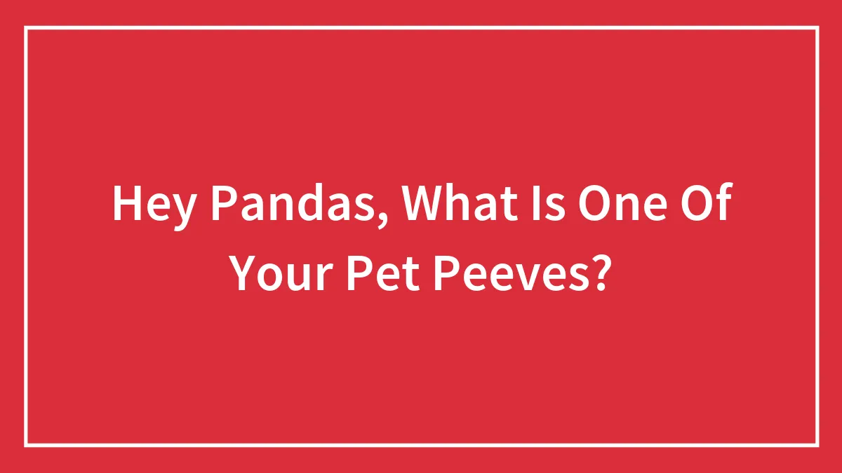 Hey Pandas, What Is One Of Your Pet Peeves?