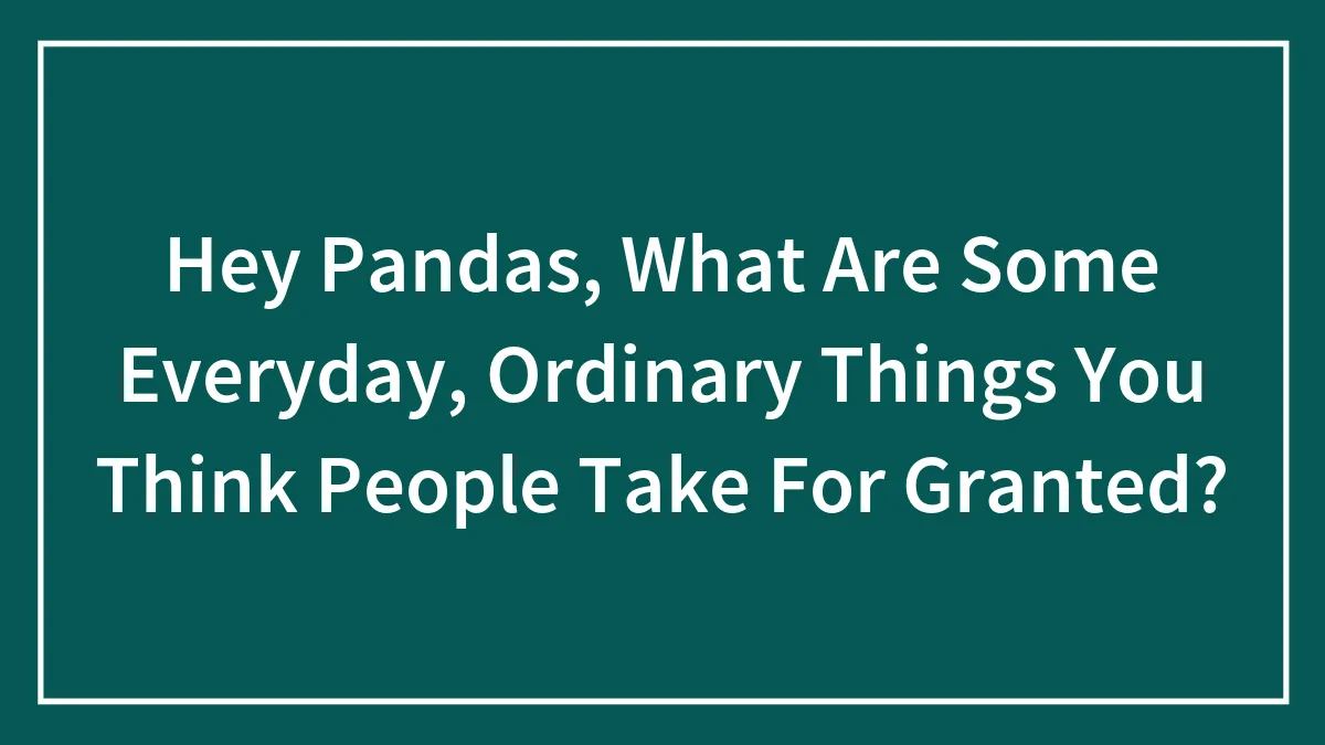 Hey Pandas, What Are Some Everyday, Ordinary Things You Think People Take For Granted? (Closed)