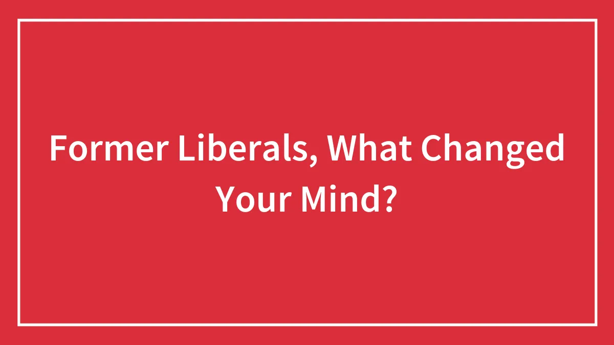 Former Liberals, What Changed Your Mind?