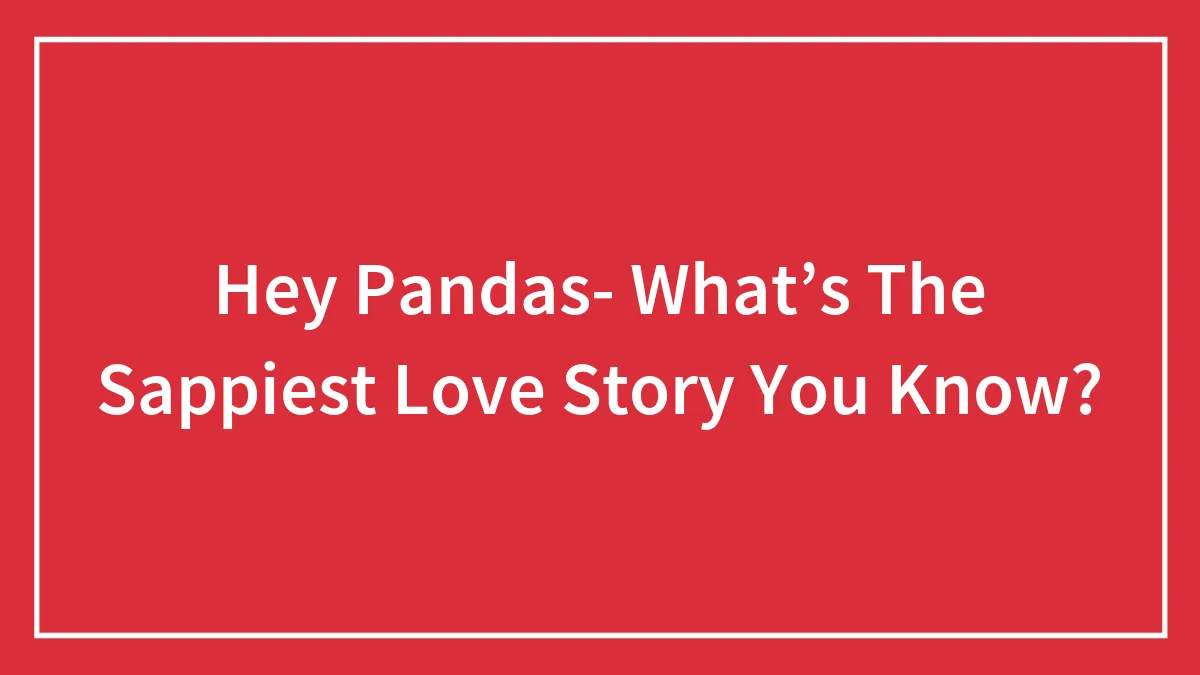 Hey Pandas- What’s The Sappiest Love Story You Know?