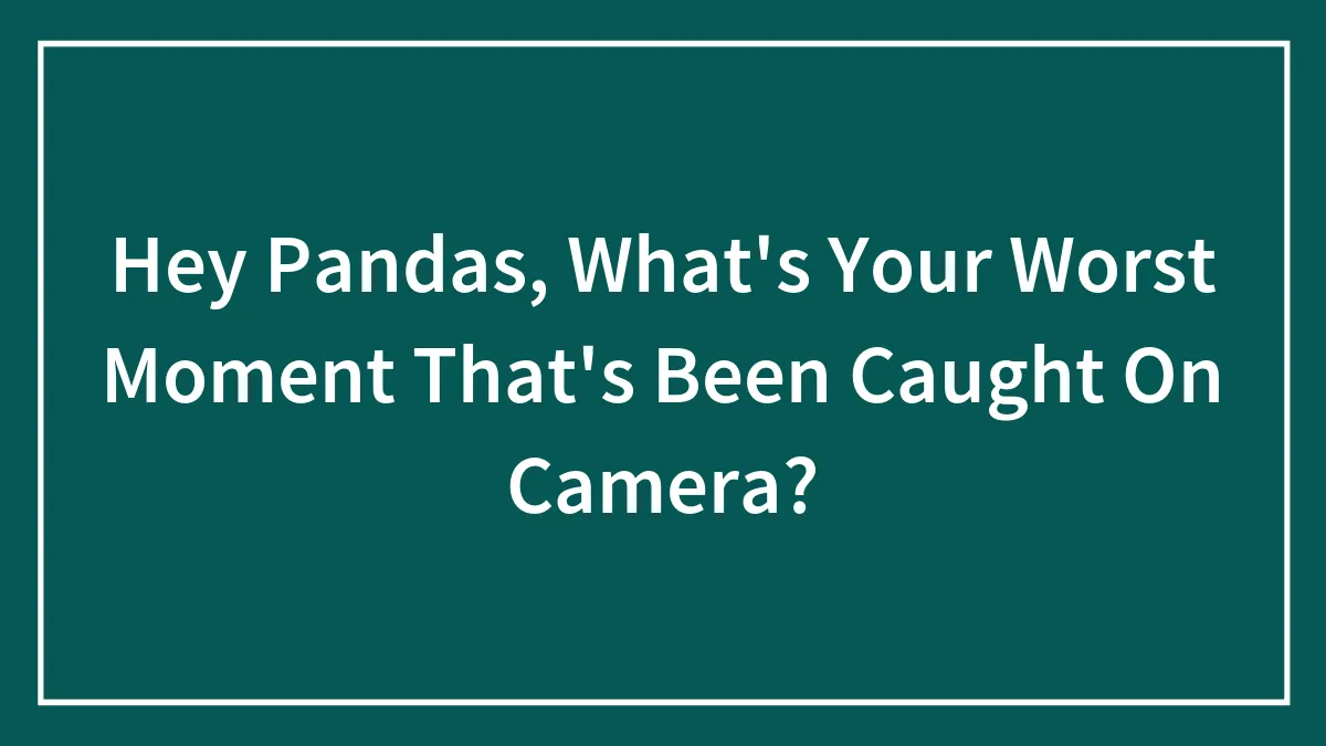 Hey Pandas, What's Your Worst Moment That's Been Caught On Camera?
