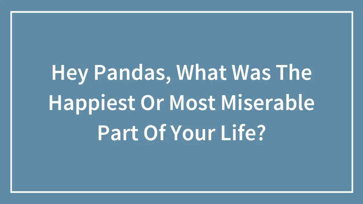 Hey Pandas, What Was The Happiest Or Most Miserable Part Of Your Life? (Closed)