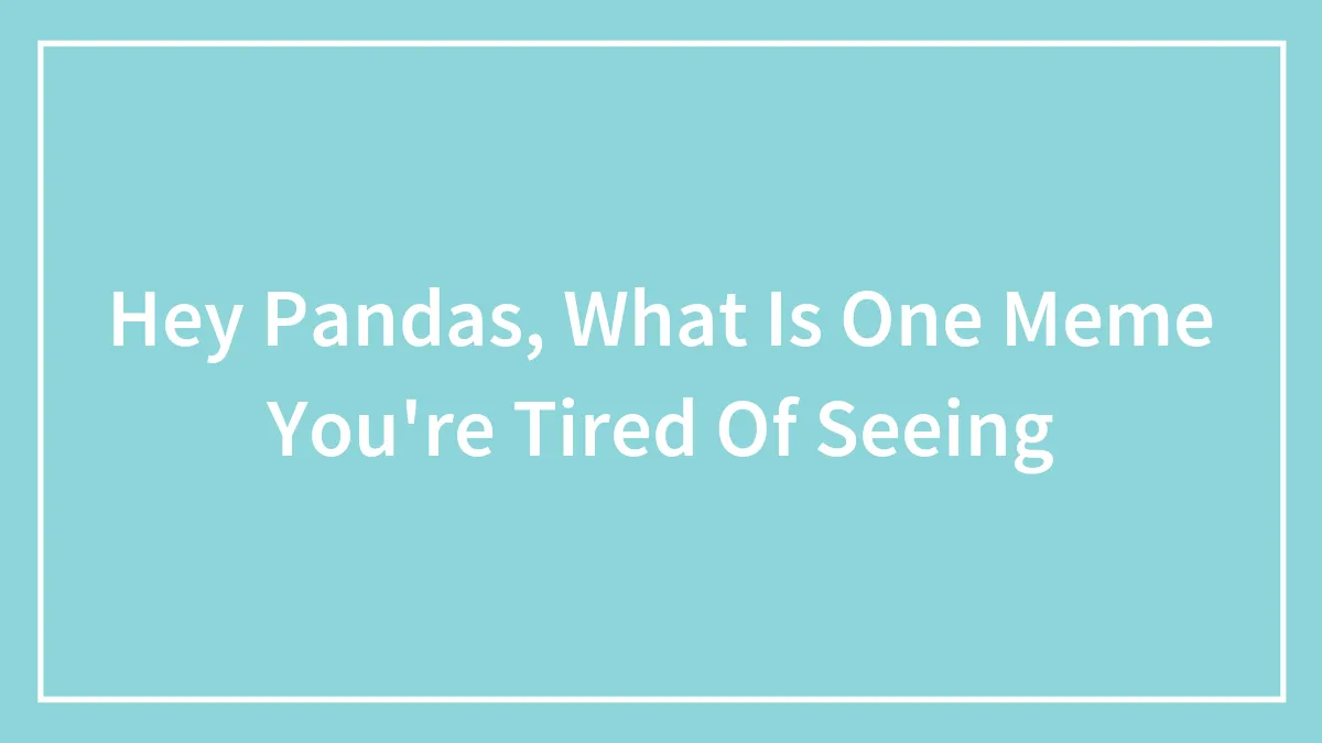 Hey Pandas, What Is One Meme You're Tired Of Seeing