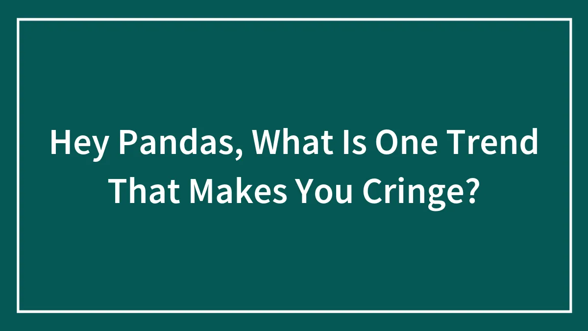 Hey Pandas, What Is One Trend That Makes You Cringe?