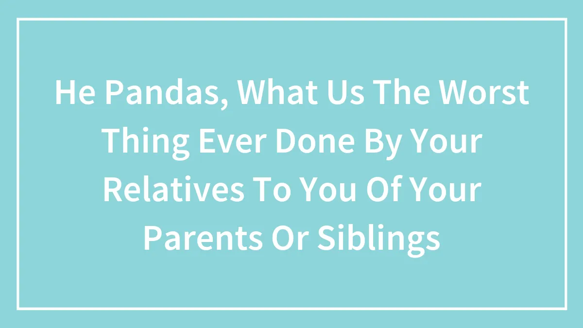 He Pandas, What Us The Worst Thing Ever Done By Your Relatives To You Of Your Parents Or Siblings