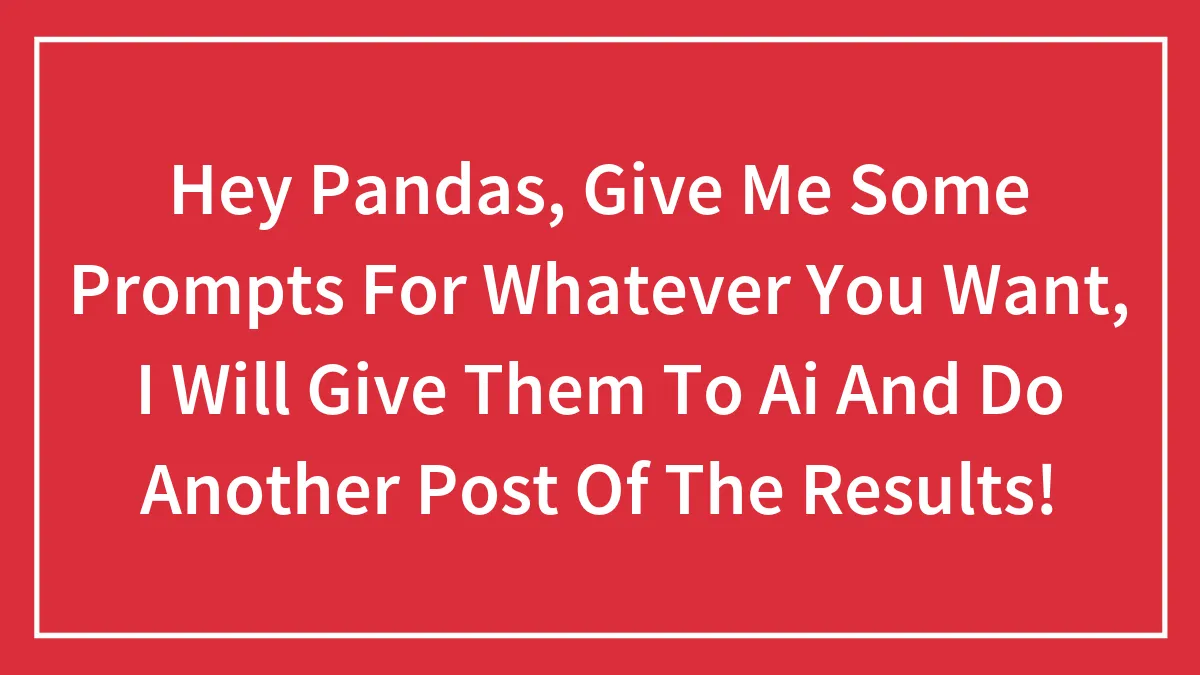 Hey Pandas, Give Me Some Prompts For Whatever You Want, I Will Give Them To Ai And Do Another Post Of The Results!