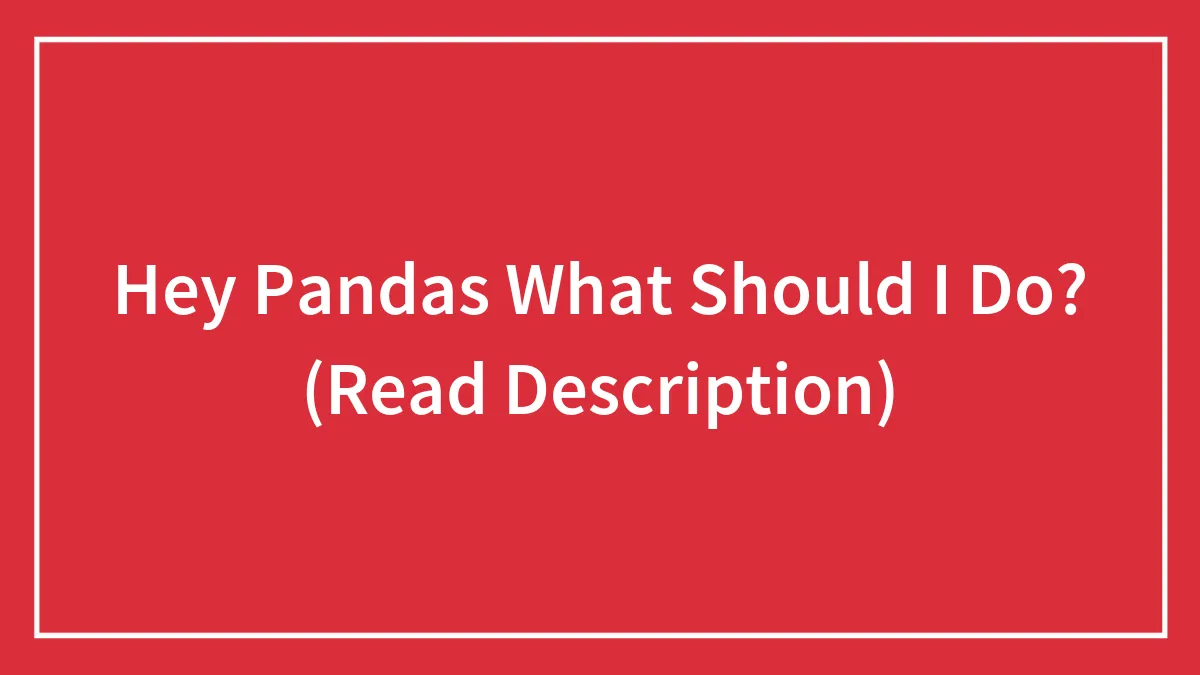Hey Pandas What Should I Do? (Read Description)