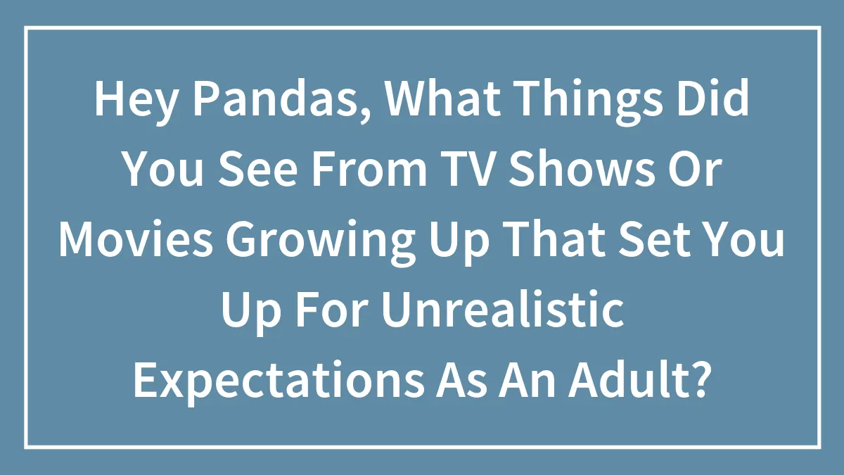 Hey Pandas, What Things Did You See From TV Shows Or Movies Growing Up That Set You Up For Unrealistic Expectations As An Adult?