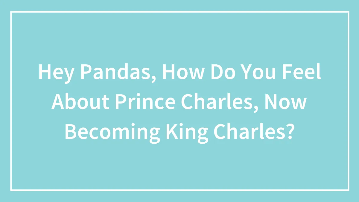 Hey Pandas, How Do You Feel About Prince Charles, Now Becoming King Charles? (Closed)