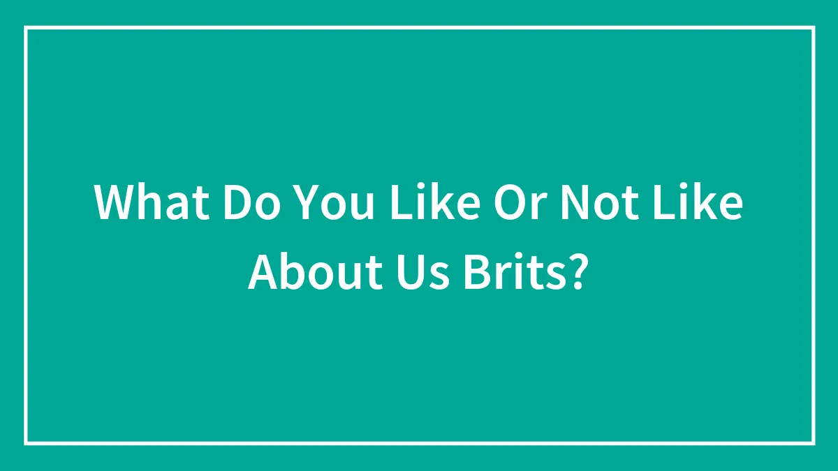 What Do You Like Or Not Like About Us Brits?