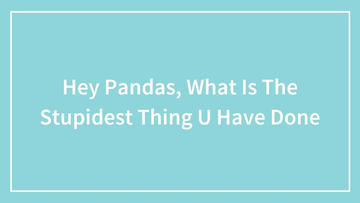 Hey Pandas, What Is The Stupidest Thing U Have Done