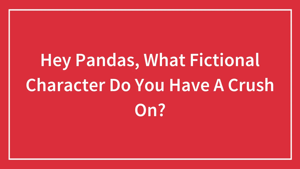 Hey Pandas, What Fictional Character Do You Have A Crush On?