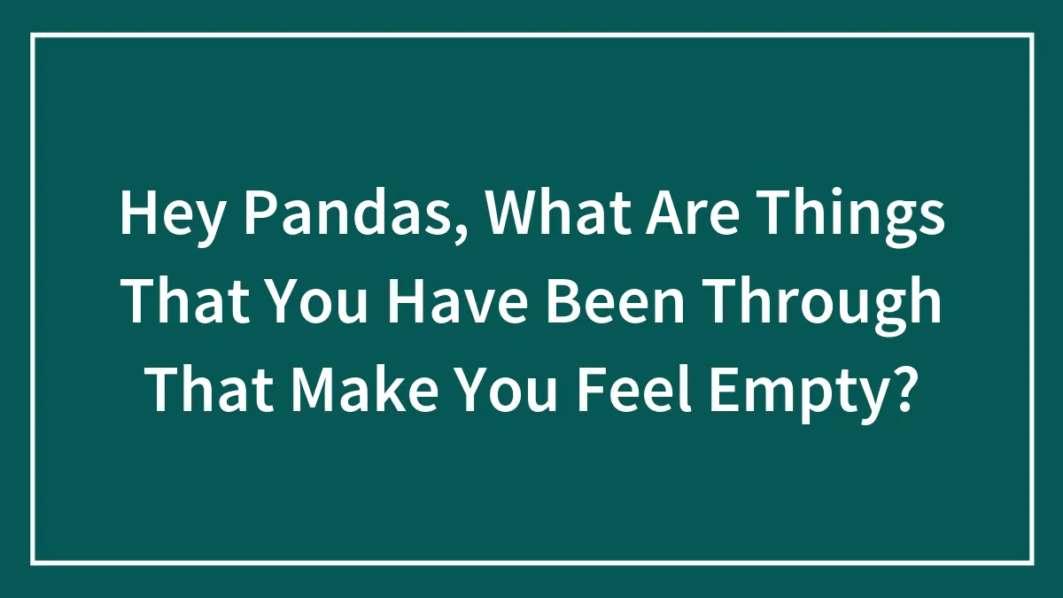 Hey Pandas, What Are Things That You Have Been Through That Make You Feel Empty?
